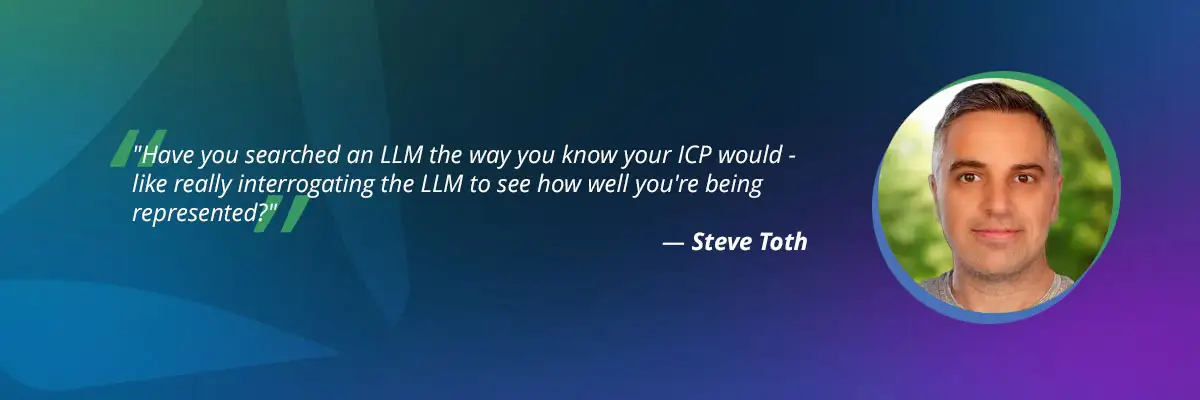 AI search optimization​ quote by Steve Toth: "Have you searched an LLM the way you know your ICP world?"